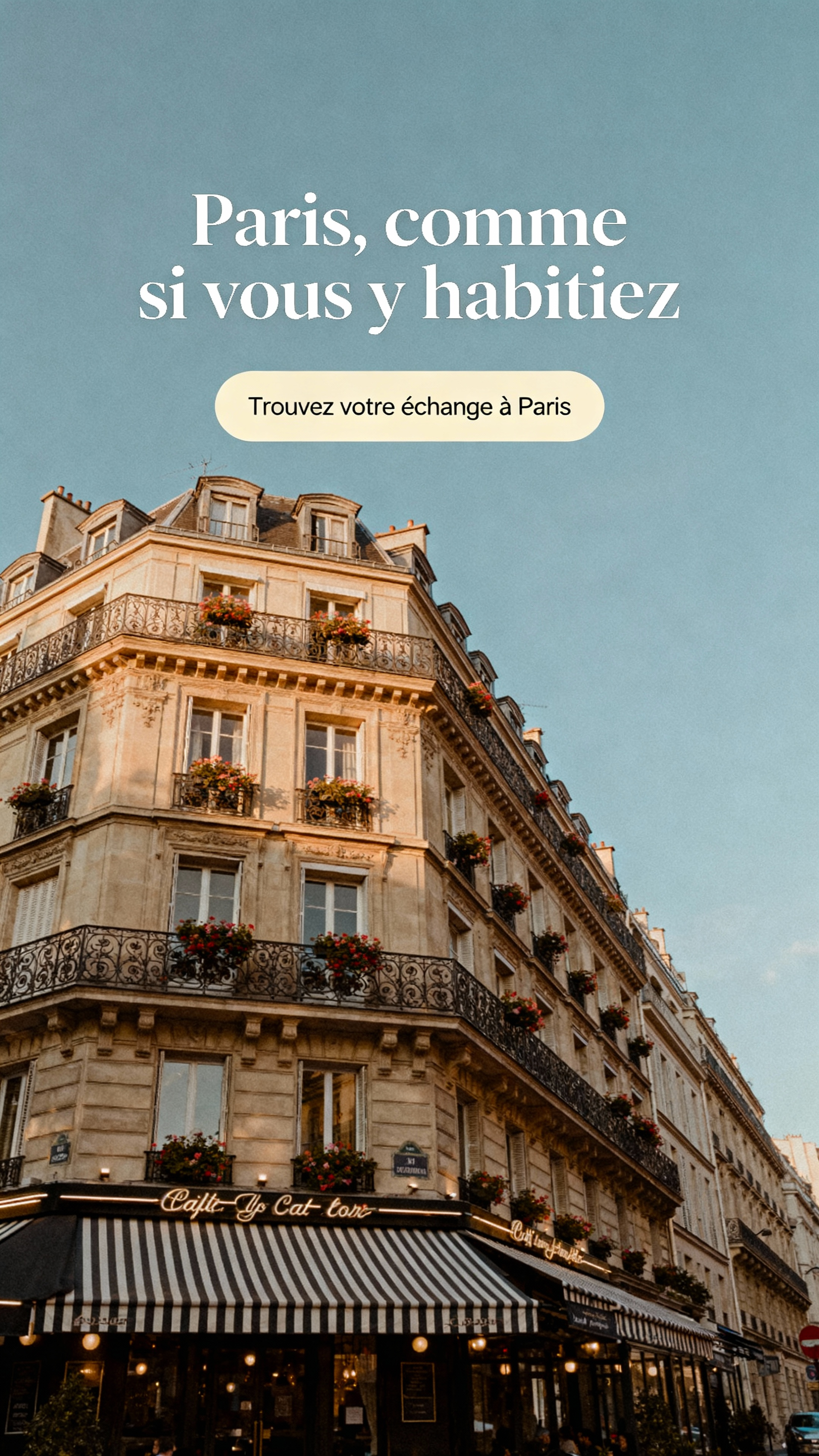 A lifestyle photograph of a charming and iconic Parisian street scene. The image should feature a classic Haussmannian building with wrought iron balconies and flowers, with a traditional café on the ground floor with striped awnings. The atmosphere is soft, dreamy, and authentic, captured in the warm, natural light of a late afternoon, creating an aspirational feel. The composition should leave ample clear space in the upper portion, such as a soft blue sky, for text overlay. Style: sophisticated travel photography, muted color palette, warm tones. Text Overlay Concept: "Paris, comme si vous y habitiez." Typography: elegant modern serif, white, sentence-case. CTA: "Trouvez votre échange à Paris" inside a rounded, cream-colored button. Typography: clean sans-serif.
